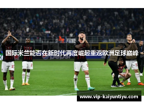 国际米兰能否在新时代再度崛起重返欧洲足球巅峰