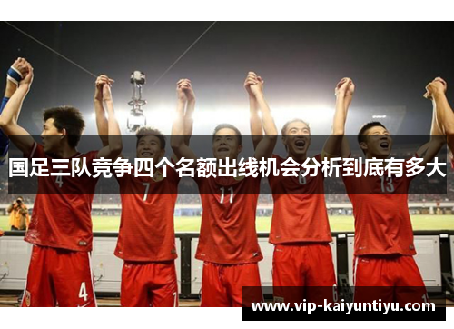 国足三队竞争四个名额出线机会分析到底有多大