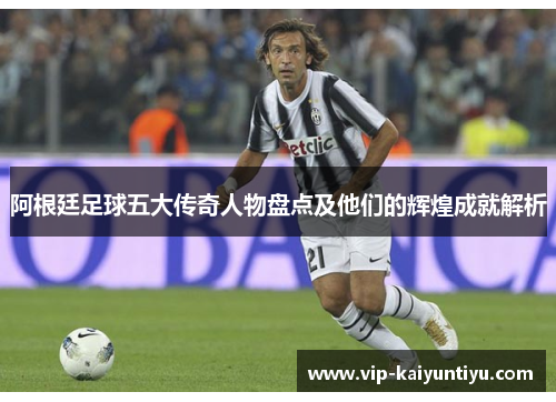 阿根廷足球五大传奇人物盘点及他们的辉煌成就解析