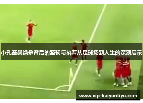 小孔塞桑绝杀背后的坚韧与执着从足球场到人生的深刻启示