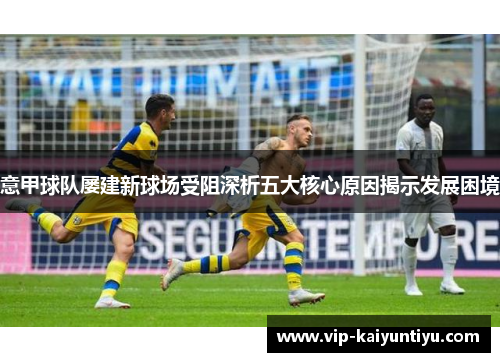 意甲球队屡建新球场受阻深析五大核心原因揭示发展困境 意甲球队屡建新球场受阻深析五大核心原因揭示发展困境