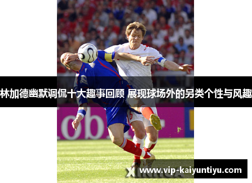 林加德幽默调侃十大趣事回顾 展现球场外的另类个性与风趣 林加德幽默调侃十大趣事回顾 展现球场外的另类个性与风趣